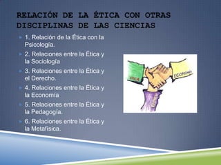 RELACIÓN DE LA ÉTICA CON OTRAS
DISCIPLINAS DE LAS CIENCIAS
 1. Relación de la Ética con la

Psicología.
 2. Relaciones entre la Ética y

la Sociología
 3. Relaciones entre la Ética y

el Derecho.
 4. Relaciones entre la Ética y

la Economía
 5. Relaciones entre la Ética y

la Pedagogía.
 6. Relaciones entre la Ética y

la Metafísica.

 