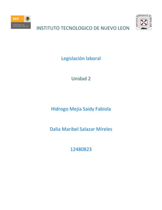 INSTITUTO TECNOLOGICO DE NUEVO LEON




          Legislación laboral


               Unidad 2




     Hidrogo Mejia Saidy Fabiola


     Dalia Maribel Salazar Míreles


              12480823
 