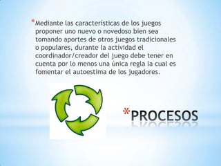 * Mediante las características de los juegos
 proponer uno nuevo o novedoso bien sea
 tomando aportes de otros juegos tradicionales
 o populares, durante la actividad el
 coordinador/creador del juego debe tener en
 cuenta por lo menos una única regla la cual es
 fomentar el autoestima de los jugadores.




                              *
 