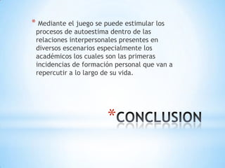 * Mediante el juego se puede estimular los
 procesos de autoestima dentro de las
 relaciones interpersonales presentes en
 diversos escenarios especialmente los
 académicos los cuales son las primeras
 incidencias de formación personal que van a
 repercutir a lo largo de su vida.




                        *
 