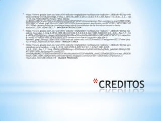 *   https://www.google.com.co/search?hl=es&site=imghp&tbm=isch&source=hp&biw=1280&bih=907&q=intr
    oduccion&oq=introduccion&gs_l=img.3..0l10.56.2087.0.2512.12.8.0.4.4.1.207.1203.1j4j3.8.0...0.0...1ac
    .1.11.img.1fUNqiKUrHw#imgrc=Wh6_0OnZa-
    Vm8M%3A%3BX9cyMnffN5csrM%3Bhttp%253A%252F%252Fejimenezgomez.files.wordpress.com%252F2012%
    252F08%252Fideas.jpg%3Bhttp%253A%252F%252Fejimenezgomez.wordpress.com%252F2012%252F08%252F
    10%252Fel-tamano-importa-consideraciones-sobre-la-extension-de-la-introduccion-en-la-tesis-
    doctoral%252F%3B246%3B327 – IMAGEN INTRODUCCION
*   https://www.google.com.co/search?hl=es&site=imghp&tbm=isch&source=hp&biw=1280&bih=907&q=tar
    ea&oq=tarea&gs_l=img.3..0l10.4399.4833.0.5542.5.5.0.0.0.0.422.1087.1j2j0j1j1.5.0...0.0...1ac.1.11.im
    g.x2O5LefPScQ#imgrc=Aepqs1MSXGxlJM%3A%3Bew5XkxnNnQ6pXM%3Bhttp%253A%252F%252Fm1.paperblo
    g.com%252Fi%252F63%252F638391%252F5-tareas-cinco-hacer-tu-prole-cada-dia-L-
    medMdF.jpeg%3Bhttp%253A%252F%252Fuvirtual.udem.edu.co%252Fmod%252Fassignment%252Fview.php
    %253Fid%253D20583%3B700%3B600 – IMAGEN TAREA
*   https://www.google.com.co/search?hl=es&site=imghp&tbm=isch&source=hp&biw=1280&bih=907&q=pro
    cesos&oq=procesos&gs_l=img.3..0l10.1449.2595.0.6297.8.7.0.1.1.0.567.1081.2j3j5-
    1.6.0...0.0...1ac.1.11.img.1GNEM1d7RH8#imgrc=EfWfNodcoYipFM%3A%3BuGqZMob_jaMrBM%3Bhttp%253
    A%252F%252F4.bp.blogspot.com%252F-
    Jdm0sRpiBb4%252FTWLwani5kfI%252FAAAAAAAAAUw%252FwBePlPK_dxk%252Fs400%252Fproceso.JPG%3B
    http%253A%252F%252Fperdielcaminoderegreso.blogspot.com%252F2011%252F02%252Fprocesos-y-
    resultados.html%3B320%3B319 – IMAGEN PROCESOS




                                                                   *
 