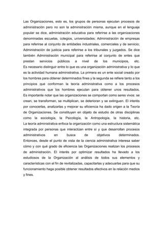 Las Organizaciones, esto es, los grupos de personas ejecutan procesos de
administración pero no son la administración misma, aunque en el lenguaje
popular se dice, administración educativa para referirse a las organizaciones
denominadas escuelas, colegios, universidades; Administración de empresas
para referirse al conjunto de entidades industriales, comerciales y de servicio;
Administración de justicia para referirse a los tribunales y juzgados. Se dice
también Administración municipal para referirse al conjunto de entes que
prestan servicios públicos a nivel de los municipios, etc.
Es necesario distinguir entre lo que es una organización administrativa y lo que
es la actividad humana administrativa. La primera es un ente social creado por
los hombres para obtener determinados fines y la segunda se refiere tanto a los
principios que conforman la teoría administrativa como a los procesos
administrativos que los hombres ejecutan para obtener unos resultados.
Es importante notar que las organizaciones se comportan como seres vivos: se
crean, se transforman, se multiplican, se deterioran y se extinguen. El interés
por conocerlas, analizarlas y mejorar su eficiencia ha dado origen a la Teoría
de Organizaciones. Se constituyen en objeto de estudio de otras disciplinas
como la sociología, la Psicología, la Antropología, la historia, etc.
La teoría administrativa enfoca la organización como una estructura sistemática
integrada por personas que interactúan entre sí y que desarrollan procesos
administrativos en busca de objetivos determinados.
Entonces, desde el punto de vista de la ciencia administrativa interesa saber
cómo y con qué grado de eficiencia las Organizaciones realizan los procesos
de administración. El interés por optimizar resultados ha llevado a los
estudiosos de la Organización al análisis de todos sus elementos y
características con el fin de revitalizadas, capacitarlas y adecuarlas para que su
funcionamiento haga posible obtener resultados efectivos en la relación medios
y fines.
 