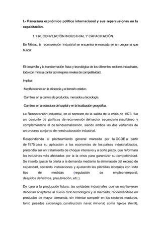 I.- Panorama económico político internacional y sus repercusiones en la
capacitación.
1.1 RECONVERCIÓN INDUSTRIAL Y CAPACITACIÓN.
En México, la reconversión industrial se encuentra enmarcada en un programa que
busca:
El desarrollo y la transformación física y tecnológica de los diferentes sectores industriales,
todo conmirasa contar con mejoresnivelesde competitividad.
Implica:
Modificacionesen la eficiencia yeltamaño relativo.
Cambiosen la carrera de productos, mercados ytecnología.
Cambiosen laestructura delcapitalyen la localización geográfica.
La Reconversión industrial, en el contexto de la salida de la crisis de 1973, fue
un conjunto de políticas de reconversión del sector secundario simultáneo y
complementario al de reindustrialización, siendo ambos las dos vertientes de
un proceso conjunto de reestructuración industrial.
Respondiendo al planteamiento general marcado por la OCDE a partir
de 1975 para su aplicación a las economías de los países industrializados,
pretendía ser un tratamiento de choque intensivo y a corto plazo, que reformara
las industrias más afectadas por la la crisis para garantizar su competitividad.
Se intentó ajustar la oferta a la demanda mediante la eliminación del exceso de
capacidad, cerrando instalaciones y ajustando las plantillas laborales con todo
tipo de medidas (regulación de empleo temporal,
despidos definitivos, prejubilación, etc.).
De cara a la producción futura, las unidades industriales que se mantuvieran
deberían adaptarse al nuevo ciclo tecnológico y al mercado, reorientándose en
productos de mayor demanda, sin intentar competir en los sectores maduros,
tanto pesados (siderurgia, construcción naval, minería) como ligeros (textil),
 