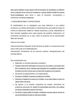 ellos quienes facilitarán el paso decisivo entre la formulación de necesidades y la definición
de los contenidos de las normas de competencia, y quienes deberán señalar los procesos
técnico-metodológicos para llevar a cabo la formación, normalización y
certificación de dichas competencias.
1.4 NEOLIBERALISMO Y CAPACITACIÓN.
El neoliberalismo es un neologismo que hace referencia a una política
económica con énfasis tecnocrático y macroeconómico que pretende reducir al
mínimo la intervención estatal en materia económica y social, defendiendo el
libre mercado capitalista como mejor garante del equilibrio institucional y el
crecimiento económico de un país, salvo la presencia de los denominados
fallos del mercado.
Actúa en dos niveles:
Internacionalmente: Supresión de las fronteras al capital. La consecuencia más
clara a este punto es la deslocalización.
Internamente: Privatización de los servicios públicos, desregularización del
mercado laboral.
Sus características son:
Defienden un mercado altamente competitivo.
Aceptan la intervención del Estado en la economía, como árbitro o promovedorde la
libre competencia, pero lo restringe hasta despojarlo de la posibilidad de garantizar
losbienescomunesmínimos que se merece todo ciudadano porser persona.
Se oponen al acaparamiento y a la especulación.
Se oponena la fijación compulsiva de salariosporelEstado.
Rechazan la regulación de precios por el Estado, ya que deben fijarse en base a la
relación oferta / demanda.
Se oponen a la creación compulsiva de empleo, eliminando los
programas generales de creación de oportunidades para todos y los sustituye
porapoyosocasionalesa grupos focalizados.
Se oponen al gasto público burocrático, privatizando empresas bajo la premisa de
que la administración privada esmejorque la pública.
 