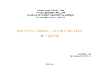 UNIVERSIDAD FERMIN TORO
VICE RECTORADO ACADEMICO
FACULTAD DE CIENCIAS ECONOMICAS Y SOCIALES
ESCUELA DE ADMINISTRACION
SISTEMAS Y NORMAS INTERNACIONALES
DE CALIDAD
REALIZADO POR:
ORTA JOHANA C.I 20.387.956
JULIO, 2013.
 