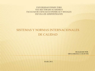 UNIVERSIDAD FERMIN TORO
VICE RECTORADO ACADEMICO
FACULTAD DE CIENCIAS ECONOMICAS Y SOCIALES
ESCUELA DE ADMINISTRACION
SISTEMAS Y NORMAS INTERNACIONALES
DE CALIDAD
REALIZADO POR:
ORTA JOHANA C.I 20.387.956
JULIO, 2013.
 