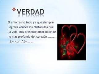 *
El amor es lo todo ya que siempre
lograra vencer los obstáculos que
la vida nos presente amar nace de
lo mas profundo del corazón ……….
..(.+.-../..*.)=……….