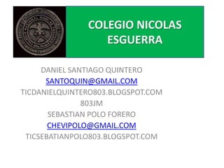 DANIEL SANTIAGO QUINTERO
SANTOQUIN@GMAIL.COM
TICDANIELQUINTERO803.BLOGSPOT.COM
803JM
SEBASTIAN POLO FORERO
CHEVIPOLO@GMAIL.COM
TICSEBATIANPOLO803.BLOGSPOT.COM
COLEGIO NICOLAS
ESGUERRA
 