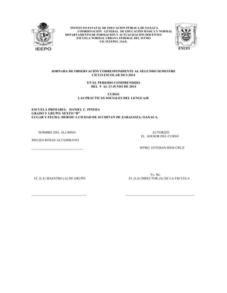 INSTITUTO ESTATAL DE EDUCACIÓN PÚBLICA DE OAXACA
COORDINACIÓN GENERAL DE EDUCACIÓN BÁSICA Y NORMAL
DEPARTAMENTO DE FORMACIÓN Y ACTUALIZACIÓN DOCENTES
ESCUELA NORMAL URBANA FEDERAL DEL ISTMO
CD. IXTEPEC, OAX.
ENUFI
JORNADA DE OBSERVACIÓN CORRESPONDIENTE AL SEGUNDO SEMESTRE
CICLO ESCOLAR 2013-2014
EN EL PERIODO COMPRENDIDO
DEL 9 AL 13 JUNIO DE 2014
CURSO
LAS PRÁCTICAS SOCIALES DEL LENGUAJE
ESCUELA PRIMARIA: DANIEL C. PINEDA
GRADO Y GRUPO: SEXTO “B”
LUGAR Y FECHA: HEROICA CIUDAD DE JUCHITAN DE ZARAGOZA: OAXACA.
NOMBRE DEL ALUMNO: AUTORIZÓ
EL ASESOR DEL CURSO
MELISA ROSAS ALTAMIRANO
_______________________________ MTRO. ESTEBAN RÍOS CRUZ
Vo. Bo.
EL (LA) MAESTRO (A) DE GRUPO EL (LA) DIRECTOR (A) DE LA ESCUELA
_________________________________ _________________________________________
 