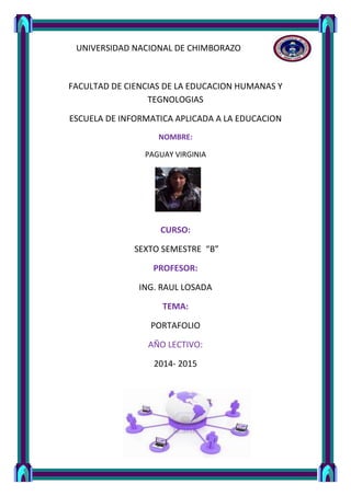 UNIVERSIDAD NACIONAL DE CHIMBORAZO 
FACULTAD DE CIENCIAS DE LA EDUCACION HUMANAS Y 
TEGNOLOGIAS 
ESCUELA DE INFORMATICA APLICADA A LA EDUCACION 
NOMBRE: 
PAGUAY VIRGINIA 
CURSO: 
SEXTO SEMESTRE “B” 
PROFESOR: 
ING. RAUL LOSADA 
TEMA: 
PORTAFOLIO 
AÑO LECTIVO: 
2014- 2015 
