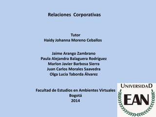 Relaciones Corporativas
Tutor
Haidy Johanna Moreno Ceballos
Jaime Arango Zambrano
Paula Alejandra Balaguera Rodríguez
Marlon Javier Barbosa Sierra
Juan Carlos Morales Saavedra
Olga Lucia Taborda Álvarez
Facultad de Estudios en Ambientes Virtuales
Bogotá
2014