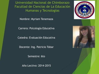 Universidad Nacional de Chimborazo 
Facultad de Ciencias de La Educación 
Humanas y Tecnologías 
Nombre: Myriam Tenemaza 
Carrera: Psicología Educativa 
Catedra: Evaluación Educativa 
Docente: Ing. Patricio Tobar 
Semestre: 6to 
Año Lectivo: 2014-2015 
