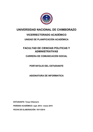 UNIVERSIDAD NACIONAL DE CHIMBORAZO 
VICERRECTORADO ACADÉMICO 
UNIDAD DE PLANIFICACIÓN ACADÉMICA 
FACULTAD DE CIENCIAS POLITICAS Y ADMINISTRATIVAS 
CARRERA DE COMUNICACIÓN SOCIAL 
PORTAFOLIO DEL ESTUDIANTE 
ASIGNATURA DE INFORMATICA 
ESTUDIANTE: Tanya Villamarìn 
PERÍODO ACADÉMICO: sept. 2014 - marzo 2015 
FECHA DE ELABORACIÓN: 19/11/2014 
