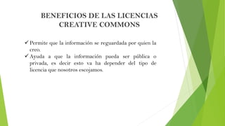 BENEFICIOS DE LAS LICENCIAS
CREATIVE COMMONS
 Permite que la información se reguardada por quien la
creo.
 Ayuda a que l...
