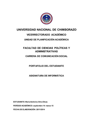UNIVERSIDAD NACIONAL DE CHIMBORAZO
VICERRECTORADO ACADÉMICO
UNIDAD DE PLANIFICACIÓN ACADÉMICA
FACULTAD DE CIENCIAS POLÌTICAS Y
ADMINISTRATIVAS
CARRERA DE COMUNICACIÓN SOCIAL
PORTAFOLIO DEL ESTUDIANTE
ASIGNATURA DE INFORMÀTICA
ESTUDIANTE:María Andreina Silva Oleas
PERÍODO ACADÉMICO: septiembre 14- marzo 15
FECHA DE ELABORACIÓN: 20/11/2014
 