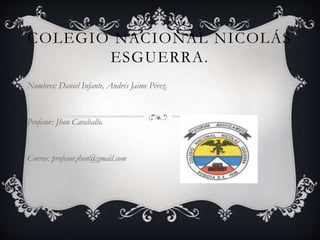 COLEGIO NACIONAL NICOLÁS
ESGUERRA.
Nombres: Daniel Infante, Andrés Jaime Pérez.
Profesor: Jhon Caraballo.
Correo: profesor.jhon@gmail.com
 