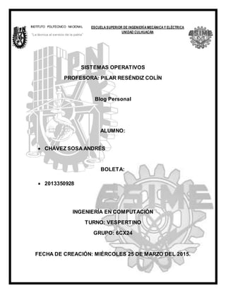 llama
SISTEMAS OPERATIVOS
PROFESORA: PILAR RESÉNDIZ COLÍN
Blog Personal
ALUMNO:
 CHÁVEZ SOSA ANDRÉS
BOLETA:
 2013350928
INGENIERÍA EN COMPUTACIÓN
TURNO: VESPERTINO
GRUPO: 6CX24
FECHA DE CREACIÓN: MIÉRCOLES 25 DE MARZO DEL 2015.
ESCUELA SUPERIOR DE INGENIERÍA MECÁNICA Y ELÉCTRICA
UNIDAD CULHUACÁN
INSTITUTO POLITÉCNICO NACIONAL
“La técnica al servicio de la patria”
 