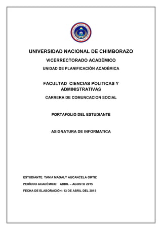 UNIVERSIDAD NACIONAL DE CHIMBORAZO
VICERRECTORADO ACADÉMICO
UNIDAD DE PLANIFICACIÓN ACADÉMICA
FACULTAD CIENCIAS POLITICAS Y
ADMINISTRATIVAS
CARRERA DE COMUNCACION SOCIAL
PORTAFOLIO DEL ESTUDIANTE
ASIGNATURA DE INFORMATICA
ESTUDIANTE: TANIA MAGALY AUCANCELA ORTIZ
PERÍODO ACADÉMICO: ABRIL – AGOSTO 2015
FECHA DE ELABORACIÓN: 13 DE ABRIL DEL 2015