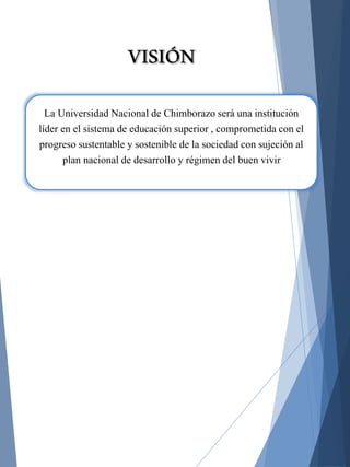 La Universidad Nacional de Chimborazo será una institución
líder en el sistema de educación superior , comprometida con el
progreso sustentable y sostenible de la sociedad con sujeción al
plan nacional de desarrollo y régimen del buen vivir
VISIÓN
 