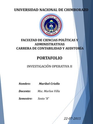 UNIVERSIDAD NACIONAL DE CHIMBORAZO
FACULTAD DE CIENCIAS POLÍTICAS Y
ADMINISTRATIVAS
CARRERA DE CONTABILIDAD Y AUDITORÍA
PORTAFOLIO
INVESTIGACIÓN OPERATIVA II
22-07-2015
Nombre: Maribel Criollo
Docente: Msc. Marlon Villa
Semestre: Sexto “A”
 