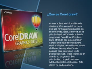 es una aplicación informática de
diseño gráfico vectorial, es decir,
que usa fórmulas matemáticas en
su contenido. Ésta, a su vez, es la
principal aplicación de la suite de
programas CorelDraw Graphics
Suite ofrecida por la corporación
Corel y que está diseñada para
suplir múltiples necesidades, como
el dibujo, la maquetación de
páginas para impresión y/o la
publicación web, todas incluidas en
un mismo programa. Sus
principales competidores son
Adobe Illustrator e Inkscape, éste
último de código abierto.
 