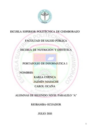 1
ESCUELA SUPERIOR POLITÉCNICA DE CHIMBORAZO
FACULTAD DE SALUD PÚBLICA
ESCUELA DE NUTRICIÓN Y DIETÉTICA
Portafolio de informática 1
NOMBRES:
Karla cuenca
JAZMÍN MASACHE
Carol Ocaña
ALUMNAs DE SEGUNDO NIVEL PARALELO “A”
RIOBAMBA-ECUADOR
JULIO 2015
 