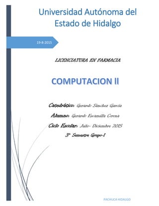 19-8-2015
Universidad Autónoma del
Estado de Hidalgo
PACHUCA HIDALGO
LICENCIATURA EN FARMACIA
Catedrático: Gerardo Sánchez García
Alumno: Gerardo Escamilla Corona
Ciclo Escolar: Julio- Diciembre 2015
3° Semestre Grupo-1
 