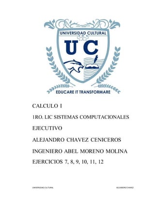 UNIVERSIDAD CULTURAL ALEJANDRO CHAVEZ
CALCULO I
1RO. LIC SISTEMAS COMPUTACIONALES
EJECUTIVO
ALEJANDRO CHAVEZ CENICEROS
INGENIERO ABEL MORENO MOLINA
EJERCICIOS 7, 8, 9, 10, 11, 12
 