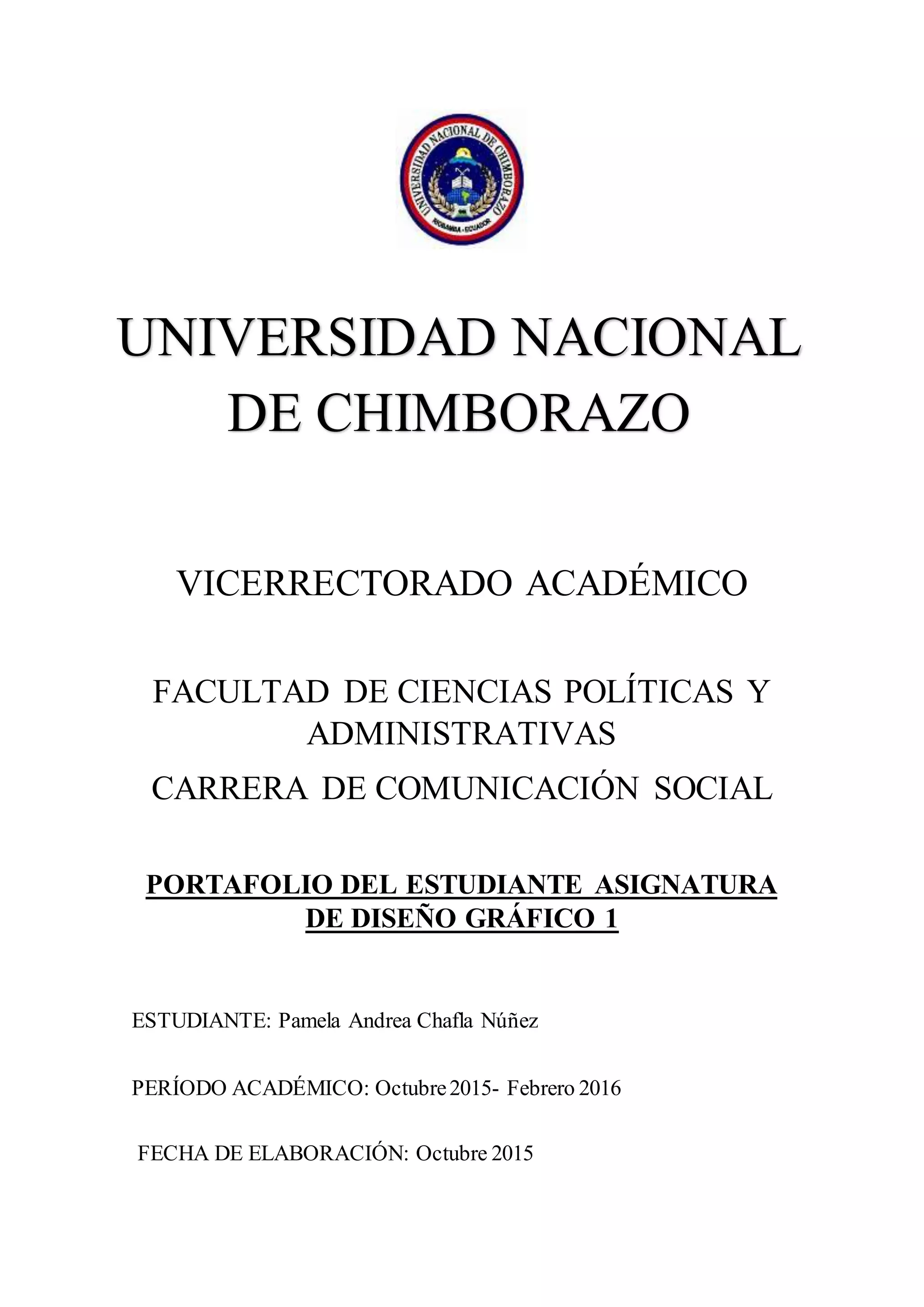 VICERRECTORADO ACADÉMICO
FACULTAD DE CIENCIAS POLÍTICAS Y
ADMINISTRATIVAS
CARRERA DE COMUNICACIÓN SOCIAL
PORTAFOLIO DEL ESTUDIANTE ASIGNATURA
DE DISEÑO GRÁFICO 1
ESTUDIANTE: Pamela Andrea Chafla Núñez
PERÍODO ACADÉMICO: Octubre2015- Febrero 2016
FECHA DE ELABORACIÓN: Octubre 2015
UNIVERSIDAD NACIONAL
DE CHIMBORAZO