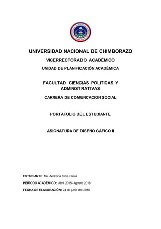 UNIVERSIDAD NACIONAL DE CHIMBORAZO
VICERRECTORADO ACADÉMICO
UNIDAD DE PLANIFICACIÓN ACADÉMICA
FACULTAD CIENCIAS POLITICAS Y
ADMINISTRATIVAS
CARRERA DE COMUNCACION SOCIAL
PORTAFOLIO DEL ESTUDIANTE
ASIGNATURA DE DISEÑO GÀFICO II
ESTUDIANTE:Ma. Andreina Silva Oleas
PERÍODO ACADÉMICO: Abril 2015- Agosto 2016
FECHA DE ELABORACIÓN: 24 de junio del 2016
 