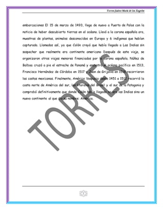 Torres Juárez María de los Ángeles
3
embarcaciones El 15 de marzo de 1493, llega de nuevo a Puerto de Palos con la
noticia de haber descubierto tierras en el océano. Llevó a la corona española oro,
muestras de plantas, animales desconocidos en Europa y 6 indígenas que habían
capturado. Llamados así, ya que Colón creyó que había llegado a Las Indias sin
sospechar que realmente era continente americano Después de este viaje, se
organizaron otros viajes menores financiados por la corona española. Núñez de
Balboa cruzó a pie el estrecho de Panamá y encontró el océano pacífico en 1513,
Francisco Hernández de Córdoba en 1517 y Juan de Grijalva en 1518 recorrieron
las costas mexicanas. Finalmente, Américo Vespucio desde 1451 a 1512 recorrió la
costa norte de América del sur, los litorales del Brasil y el sur de la Patagonia y
comprobó definitivamente que donde Colón había llegado no era las Indias sino un
nuevo continente al que dio su nombre: América.
 