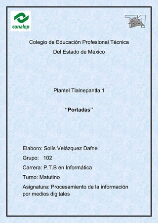 Colegio de Educación Profesional Técnica
Del Estado de México
Plantel Tlalnepantla 1
“Portadas”
Elaboro: Solís Velázquez Dafne
Grupo: 102
Carrera: P.T.B en Informática
Turno: Matutino
Asignatura: Procesamiento de la información
por medios digitales