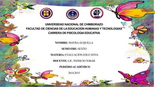 UNIVERSIDAD NACIONAL DE CHIMBORAZO
FACULTAD DE CIENCIAS DE LA EDUCACION HUMANAS Y TECNOLOGIAS
CARRERA DE PSICOLOGIAEDUCATIVA
NOMBRE: MAYRAAUQUILLA
SEMESTRE: SEXTO
MATERIA: EVALUACIÓN EDUCATIVA
DOCENTE: LIC. PATRICIOTOBAR
PERIÓDOACADÉMICO
2014-2015
 