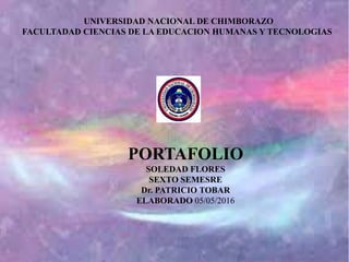 UNIVERSIDAD NACIONAL DE CHIMBORAZO
FACULTADAD CIENCIAS DE LA EDUCACION HUMANAS Y TECNOLOGIAS
PORTAFOLIO
SOLEDAD FLORES
SEXTO SEMESRE
Dr. PATRICIO TOBAR
ELABORADO 05/05/2016
 