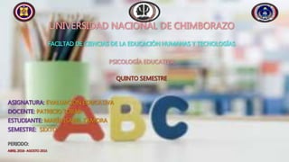 UNIVERSIDAD NACIONAL DE CHIMBORAZO
FACILTAD DE CIENCIAS DE LA EDUCACIÓN HUMANAS Y TECNOLOGÍAS
PSICOLOGÍA EDUCATIVA
QUINTO SEMESTRE
ASIGNATURA: EVALUACIÓN EDUCATIVA
DOCENTE: PATRICIO TOBAR
ESTUDIANTE: MARÍA ISABEL ZAMORA
SEMESTRE: SEXTO
PERIODO:
ABRIL 2016- AGOSTO 2016
 
