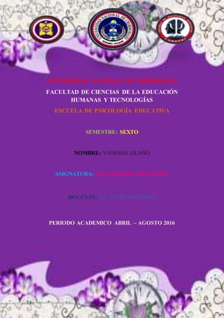 UNIVERSIDAD NACIONAL DE CHIMBORAZO
FACULTAD DE CIENCIAS DE LA EDUCACIÓN
HUMANAS Y TECNOLOGÍAS
ESCUELA DE PSICOLOGÍA EDUCATIVA
SEMESTRE: SEXTO
NOMBRE: VANESSA GUAÑO
ASIGNATURA: EVALUACIÓN EDUCATIVA
DOCENTE: Dr. PATRCIO TOBAR
PERIODO ACADEMICO ABRIL – AGOSTO 2016
 