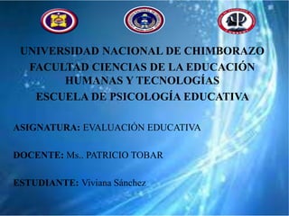 UNIVERSIDAD NACIONAL DE CHIMBORAZO
FACULTAD CIENCIAS DE LA EDUCACIÓN
HUMANAS Y TECNOLOGÍAS
ESCUELA DE PSICOLOGÍA EDUCATIVA
ASIGNATURA: EVALUACIÓN EDUCATIVA
DOCENTE: Ms.. PATRICIO TOBAR
ESTUDIANTE: Viviana Sánchez
 