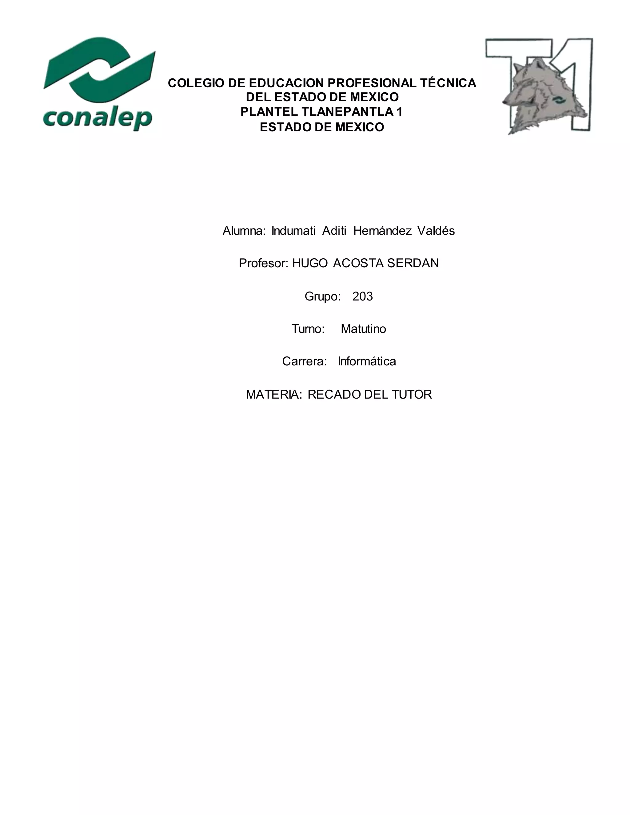 Alumna: Indumati Aditi Hernández Valdés
Profesor: HUGO ACOSTA SERDAN
Grupo: 203
Turno: Matutino
Carrera: Informática
MATERIA: RECADO DEL TUTOR
COLEGIO DE EDUCACION PROFESIONAL TÉCNICA
DEL ESTADO DE MEXICO
PLANTEL TLANEPANTLA 1
ESTADO DE MEXICO