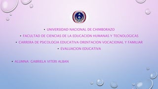 • UNIVERSIDAD NACIONAL DE CHIMBORAZO
• FACULTAD DE CIENCIAS DE LA EDUCACION HUMANAS Y TECNOLOGICAS
• CARRERA DE PSICOLOGIA EDUCATIVA ORENTACION VOCACIONAL Y FAMILIAR
• EVALUACION EDUCATIVA
• ALUMNA: GABRIELA VITERI ALBAN
 