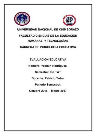 UNIVERSIDAD NACIONAL DE CHIMBORAZO
FACULTAD CIENCIAS DE LA EDUCACIÓN
HUMANAS Y TECNOLOGÍAS
CARRERA DE PSICOLOGIA EDUCATIVA
EVALUACION EDUCATIVA
Nombre: Yasmin Rodríguez.
Semestre: 6to ``A``
Docente: Patricio Tobar
Periodo Semestral:
Octubre 2016 - Marzo 2017
 