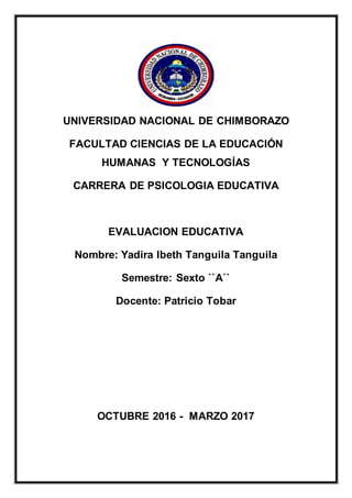 UNIVERSIDAD NACIONAL DE CHIMBORAZO
FACULTAD CIENCIAS DE LA EDUCACIÓN
HUMANAS Y TECNOLOGÍAS
CARRERA DE PSICOLOGIA EDUCATIVA
EVALUACION EDUCATIVA
Nombre: Yadira Ibeth Tanguila Tanguila
Semestre: Sexto ``A``
Docente: Patricio Tobar
OCTUBRE 2016 - MARZO 2017
 