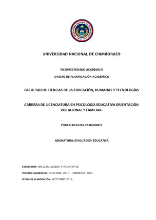 UNIVERSIDAD NACIONAL DE CHIMBORAZO
VICERRECTORADO ACADÉMICO
UNIDAD DE PLANIFICACIÓN ACADÉMICA
FACULTAD DE CIENCIAS DE LA EDUCACIÓN, HUMANAS Y TECNOLOGÍAS
CARRERA DE LICENCIATURA EN PSICOLOGÍA EDUCATIVA ORIENTACIÓN
VOCACIONAL Y FAMILIAR.
PORTAFOLIO DEL ESTUDIANTE
ASIGNATURA: EVALUACION EDUCATIVA
ESTUDIANTE: WILLIAM ALEXIS TINGO ORTIZ
PERÍODO ACADÉMICO: OCTUBRE 2016 – FEBRERO 2017
FECHA DE ELABORACIÓN: OCTUBRE 2016
 