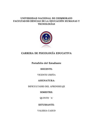 UNIVERSIDAD NACIONAL DE CHIMBORAZO
FACULTAD DE CIENCIAS DE LA EDUCACIÓN HUMANAS Y
TECNOLOGÍAS
CARRERA DE PSICOLOGÍA EDUCATIVA
Portafolio del Estudiante
DOCENTE:
VICENTE UREÑA
ASIGNATURA:
DIFICULTADES DEL APRENDIZAJE
SEMESTRE:
QUINTO ¨A¨
ESTUDIANTE:
VALERIA CAZCO
 