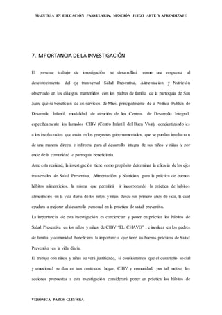 MAESTRÍA EN EDUCACIÓN PARVULARIA, MENCIÓN JUEGO ARTE Y APRENDIZAJE
VERÓNICA PAZOS GUEVARA
7. MPORTANCIA DE LA INVESTIGACIÓN
El presente trabajo de investigación se desarrollará como una respuesta al
desconocimiento del eje transversal Salud Preventiva, Alimentación y Nutrición
observado en los diálogos mantenidos con los padres de familia de la parroquia de San
Juan, que se benefician de los servicios de Mies, principalmente de la Política Publica de
Desarrollo Infantil, modalidad de atención de los Centros de Desarrollo Integral,
específicamente los llamados CIBV (Centro Infantil del Buen Vivir), concientizándoles
a los involucrados que están en los proyectos gubernamentales, que se puedan involucran
de una manera directa e indirecta para el desarrollo integra de sus niños y niñas y por
ende de la comunidad o parroquia beneficiaria.
Ante esta realidad, la investigación tiene como propósito determinar la eficacia de los ejes
trasversales de Salud Preventiva, Alimentación y Nutrición, para la práctica de buenos
hábitos alimenticios, la misma que permitirá ir incorporando la práctica de hábitos
alimenticios en la vida diaria de los niños y niñas desde sus primero años de vida, la cual
ayudara a mejorar el desarrollo personal en la práctica de salud preventiva.
La importancia de esta investigación es concienciar y poner en práctica los hábitos de
Salud Preventiva en los niños y niñas de CIBV “EL CHAVO” , e inculcar en los padres
de familia y comunidad beneficiara la importancia que tiene las buenas prácticas de Salud
Preventiva en la vida diaria.
El trabajo con niños y niñas se verá justificado, si consideramos que el desarrollo social
y emocional se dan en tres contextos, hogar, CIBV y comunidad, por tal motivo las
acciones propuestas a esta investigación considerará poner en práctica los hábitos de
 