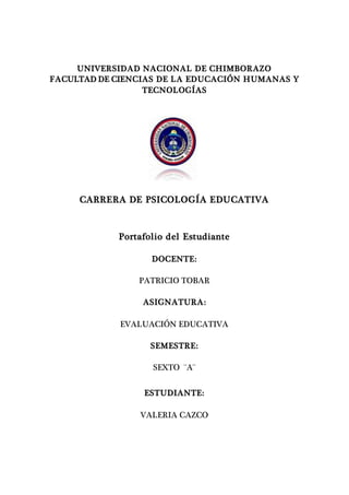 UNIVERSIDAD NACIONAL DE CHIMBORAZO
FACULTAD DE CIENCIAS DE LA EDUCACIÓN HUMANAS Y
TECNOLOGÍAS
CARRERA DE PSICOLOGÍA EDUCATIVA
Portafolio del Estudiante
DOCENTE:
PATRICIO TOBAR
ASIGNATURA:
EVALUACIÓN EDUCATIVA
SEMESTRE:
SEXTO ¨A¨
ESTUDIANTE:
VALERIA CAZCO
 