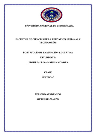 ‘
UNIVERSIDA NACIONAL DE CHIMBORAZO.
FACULTAD DE CIENCIAS DE LA EDUCACION HUMANAS Y
TECNOLOGÍAS
PORTAFOLIO DE EVALUACIÓN EDUCATIVA
ESTUDIANTE:
EDITH PAULINA MAIGUA MOYOTA
CLASE
SEXTO"A"
PERIODO ACADEMICO
OCTUBRE- MARZO
 