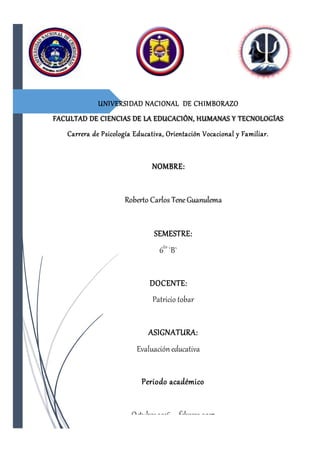 UNIVERSIDAD NACIONAL DE CHIMBORAZO
FACULTAD DE CIENCIAS DE LA EDUCACIÓN, HUMANAS Y TECNOLOGÍAS
Carrera de Psicología Educativa, Orientación Vocacional y Familiar.
NOMBRE:
Roberto Carlos TeneGuanulema
SEMESTRE:
6to
`B`
DOCENTE:
Patricio tobar
ASIGNATURA:
Evaluación educativa
Periodo académico
Octubre2016 – febrero 2017
 