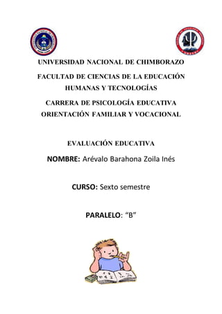 UNIVERSIDAD NACIONAL DE CHIMBORAZO
FACULTAD DE CIENCIAS DE LA EDUCACIÓN
HUMANAS Y TECNOLOGÍAS
CARRERA DE PSICOLOGÍA EDUCATIVA
ORIENTACIÓN FAMILIAR Y VOCACIONAL
EVALUACIÓN EDUCATIVA
NOMBRE: Arévalo Barahona Zoila Inés
CURSO: Sexto semestre
PARALELO: “B”
 