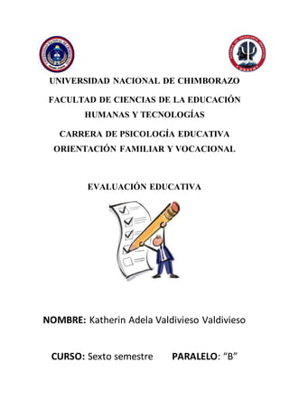 UNIVERSIDAD NACIONAL DE CHIMBORAZO
FACULTAD DE CIENCIAS DE LA EDUCACIÓN
HUMANAS Y TECNOLOGÍAS
CARRERA DE PSICOLOGÍA EDUCATIVA
ORIENTACIÓN FAMILIAR Y VOCACIONAL
EVALUACIÓN EDUCATIVA
NOMBRE: Katherin Adela Valdivieso Valdivieso
CURSO: Sexto semestre PARALELO: “B”
 