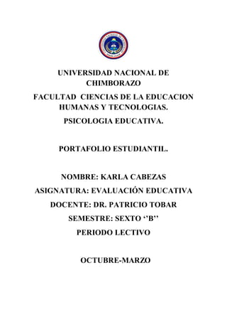 UNIVERSIDAD NACIONAL DE
CHIMBORAZO
FACULTAD CIENCIAS DE LA EDUCACION
HUMANAS Y TECNOLOGIAS.
PSICOLOGIA EDUCATIVA.
PORTAFOLIO ESTUDIANTIL.
NOMBRE: KARLA CABEZAS
ASIGNATURA: EVALUACIÓN EDUCATIVA
DOCENTE: DR. PATRICIO TOBAR
SEMESTRE: SEXTO ‘’B’’
PERIODO LECTIVO
OCTUBRE-MARZO
 